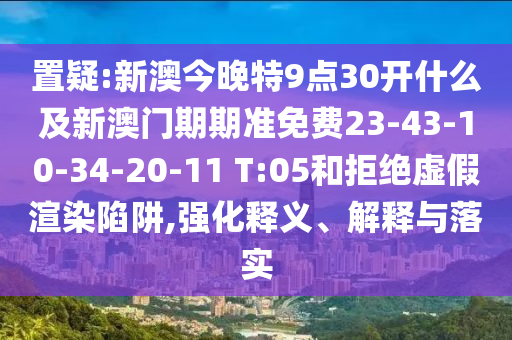 置疑:新澳今晚特9点30开什么及新澳门期期准免费23-43-10-34-20-11 T:05和拒绝虚假渲染陷阱,强化释义、解释与落实